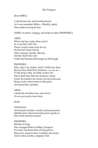 The Tempest
[Exit ARIEL]
I will discase me, and myself present,
As I was sometime Milan.—Quickly, spirit;
Thou shalt ere long be free.
[ARIEL re-enters, singing, and helps to attire PROSPERO.]
ARIEL
Where the bee sucks, there suck I:
In a cowslip’s bell I lie;
There I couch when owls do cry.
On the bat’s back I do fly
After summer merrily: Merrily,
merrily shall I live now
Under the blossom that hangs on the bough.
PROSPERO.
Why, that’s my dainty Ariel! I shall miss thee;
But yet thou shalt have freedom;—so, so, so.—
To the king’s ship, invisible as thou art:
There shalt thou find the mariners asleep
Under the hatches; the master and the boatswain
Being awake, enforce them to this place,
And presently, I prithee.
ARIEL.
I drink the air before me, and return
Or ere your pulse twice beat.
[Exit]
GONZALO.
All torment, trouble, wonder and amazement
Inhabits here. Some heavenly power guide us
Out of this fearful country!
PROSPERO.
Behold, sir king,
The wronged Duke of Milan, Prospero.
For more assurance that a living prince
Does now speak to thee, I embrace thy body;
And to thee and thy company I bid
 