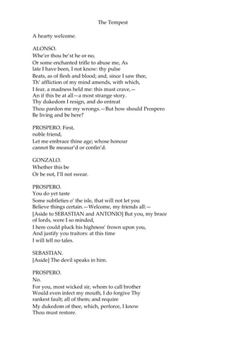 The Tempest
A hearty welcome.
ALONSO.
Whe’er thou be’st he or no,
Or some enchanted trifle to abuse me, As
late I have been, I not know: thy pulse
Beats, as of flesh and blood; and, since I saw thee,
Th’ affliction of my mind amends, with which,
I fear, a madness held me: this must crave,—
An if this be at all—a most strange story.
Thy dukedom I resign, and do entreat
Thou pardon me my wrongs.—But how should Prospero
Be living and be here?
PROSPERO. First,
noble friend,
Let me embrace thine age; whose honour
cannot Be measur’d or confin’d.
GONZALO.
Whether this be
Or be not, I’ll not swear.
PROSPERO.
You do yet taste
Some subtleties o’ the isle, that will not let you
Believe things certain.—Welcome, my friends all:—
[Aside to SEBASTIAN and ANTONIO] But you, my brace
of lords, were I so minded,
I here could pluck his highness’ frown upon you,
And justify you traitors: at this time
I will tell no tales.
SEBASTIAN.
[Aside] The devil speaks in him.
PROSPERO.
No.
For you, most wicked sir, whom to call brother
Would even infect my mouth, I do forgive Thy
rankest fault; all of them; and require
My dukedom of thee, which, perforce, I know
Thou must restore.
 