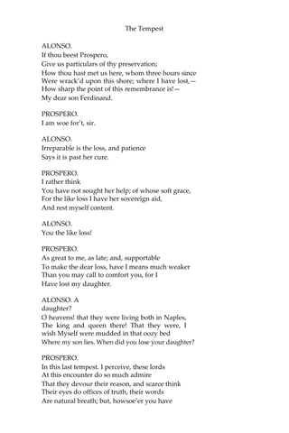 The Tempest
ALONSO.
If thou beest Prospero,
Give us particulars of thy preservation;
How thou hast met us here, whom three hours since
Were wrack’d upon this shore; where I have lost,—
How sharp the point of this remembrance is!—
My dear son Ferdinand.
PROSPERO.
I am woe for’t, sir.
ALONSO.
Irreparable is the loss, and patience
Says it is past her cure.
PROSPERO.
I rather think
You have not sought her help; of whose soft grace,
For the like loss I have her sovereign aid,
And rest myself content.
ALONSO.
You the like loss!
PROSPERO.
As great to me, as late; and, supportable
To make the dear loss, have I means much weaker
Than you may call to comfort you, for I
Have lost my daughter.
ALONSO. A
daughter?
O heavens! that they were living both in Naples,
The king and queen there! That they were, I
wish Myself were mudded in that oozy bed
Where my son lies. When did you lose your daughter?
PROSPERO.
In this last tempest. I perceive, these lords
At this encounter do so much admire
That they devour their reason, and scarce think
Their eyes do offices of truth, their words
Are natural breath; but, howsoe’er you have
 