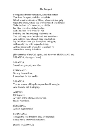 The Tempest
Been justled from your senses, know for certain
That I am Prospero, and that very duke
Which was thrust forth of Milan; who most strangely
Upon this shore, where you were wrack’d, was landed
To be the lord on’t. No more yet of this;
For ‘tis a chronicle of day by day,
Not a relation for a breakfast nor
Befitting this first meeting. Welcome, sir:
This cell’s my court: here have I few attendants
And subjects none abroad: pray you, look in.
My dukedom since you have given me again, I
will requite you with as good a thing;
At least bring forth a wonder, to content ye
As much as me my dukedom.
[The entrance of the Cell opens, and discovers FERDINAND and
MIRANDA playing at chess.]
MIRANDA.
Sweet lord, you play me false.
FERDINAND.
No, my dearest love,
I would not for the world.
MIRANDA.
Yes, for a score of kingdoms you should wrangle,
And I would call it fair play.
ALONSO.
If this prove
A vision of the island, one dear son
Shall I twice lose.
SEBASTIAN.
A most high miracle!
FERDINAND.
Though the seas threaten, they are merciful:
I have curs’d them without cause.
[Kneels to ALONSO.]
 