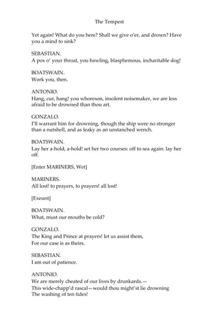The Tempest
Yet again! What do you here? Shall we give o’er, and drown? Have
you a mind to sink?
SEBASTIAN.
A pox o’ your throat, you bawling, blasphemous, incharitable dog!
BOATSWAIN.
Work you, then.
ANTONIO.
Hang, cur, hang! you whoreson, insolent noisemaker, we are less
afraid to be drowned than thou art.
GONZALO.
I’ll warrant him for drowning, though the ship were no stronger
than a nutshell, and as leaky as an unstanched wench.
BOATSWAIN.
Lay her a-hold, a-hold! set her two courses: off to sea again: lay her
off.
[Enter MARINERS, Wet]
MARINERS.
All lost! to prayers, to prayers! all lost!
[Exeunt]
BOATSWAIN.
What, must our mouths be cold?
GONZALO.
The King and Prince at prayers! let us assist them,
For our case is as theirs.
SEBASTIAN.
I am out of patience.
ANTONIO.
We are merely cheated of our lives by drunkards.—
This wide-chapp’d rascal—would thou might’st lie drowning
The washing of ten tides!
 