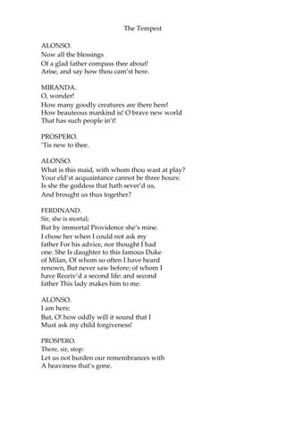 The Tempest
ALONSO.
Now all the blessings
Of a glad father compass thee about!
Arise, and say how thou cam’st here.
MIRANDA.
O, wonder!
How many goodly creatures are there here!
How beauteous mankind is! O brave new world
That has such people in’t!
PROSPERO.
‘Tis new to thee.
ALONSO.
What is this maid, with whom thou wast at play?
Your eld’st acquaintance cannot be three hours:
Is she the goddess that hath sever’d us,
And brought us thus together?
FERDINAND.
Sir, she is mortal;
But by immortal Providence she’s mine.
I chose her when I could not ask my
father For his advice, nor thought I had
one. She Is daughter to this famous Duke
of Milan, Of whom so often I have heard
renown, But never saw before; of whom I
have Receiv’d a second life: and second
father This lady makes him to me.
ALONSO.
I am hers:
But, O! how oddly will it sound that I
Must ask my child forgiveness!
PROSPERO.
There, sir, stop:
Let us not burden our remembrances with
A heaviness that’s gone.
 
