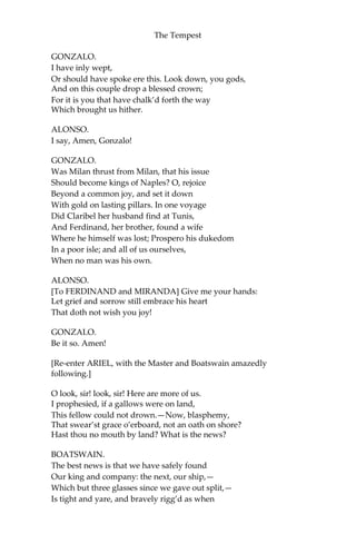 The Tempest
GONZALO.
I have inly wept,
Or should have spoke ere this. Look down, you gods,
And on this couple drop a blessed crown;
For it is you that have chalk’d forth the way
Which brought us hither.
ALONSO.
I say, Amen, Gonzalo!
GONZALO.
Was Milan thrust from Milan, that his issue
Should become kings of Naples? O, rejoice
Beyond a common joy, and set it down
With gold on lasting pillars. In one voyage
Did Claribel her husband find at Tunis,
And Ferdinand, her brother, found a wife
Where he himself was lost; Prospero his dukedom
In a poor isle; and all of us ourselves,
When no man was his own.
ALONSO.
[To FERDINAND and MIRANDA] Give me your hands:
Let grief and sorrow still embrace his heart
That doth not wish you joy!
GONZALO.
Be it so. Amen!
[Re-enter ARIEL, with the Master and Boatswain amazedly
following.]
O look, sir! look, sir! Here are more of us.
I prophesied, if a gallows were on land,
This fellow could not drown.—Now, blasphemy,
That swear’st grace o’erboard, not an oath on shore?
Hast thou no mouth by land? What is the news?
BOATSWAIN.
The best news is that we have safely found
Our king and company: the next, our ship,—
Which but three glasses since we gave out split,—
Is tight and yare, and bravely rigg’d as when
 