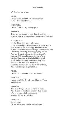 The Tempest
We first put out to sea.
ARIEL.
[Aside to PROSPERO] Sir, all this service
Have I done since I went.
PROSPERO.
[Aside to ARIEL] My tricksy spirit!
ALONSO.
These are not natural events; they strengthen
From strange to stranger—Say, how came you hither?
BOATSWAIN.
If I did think, sir, I were well awake,
I’d strive to tell you. We were dead of sleep, And,—
how, we know not,—all clapp’d under hatches,
Where, but even now, with strange and several noises
Of roaring, shrieking, howling, jingling chains,
And mo diversity of sounds, all horrible, We
were awak’d; straightway, at liberty: Where
we, in all her trim, freshly beheld Our royal,
good, and gallant ship; our master Cap’ring
to eye her: on a trice, so please you,
Even in a dream, were we divided from them,
And were brought moping hither.
ARIEL.
[Aside to PROSPERO] Was’t well done?
PROSPERO.
[Aside to ARIEL] Bravely, my diligence. Thou
shalt be free.
ALONSO.
This is as strange a maze as e’er men trod;
And there is in this business more than nature
Was ever conduct of: some oracle
Must rectify our knowledge.
PROSPERO.
Sir, my liege,
Do not infest your mind with beating on
 