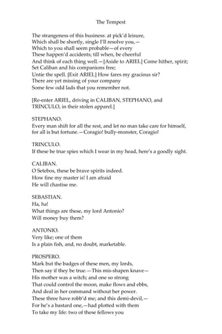 The Tempest
The strangeness of this business: at pick’d leisure,
Which shall be shortly, single I’ll resolve you,—
Which to you shall seem probable—of every
These happen’d accidents; till when, be cheerful
And think of each thing well.—[Aside to ARIEL] Come hither, spirit;
Set Caliban and his companions free;
Untie the spell. [Exit ARIEL] How fares my gracious sir?
There are yet missing of your company
Some few odd lads that you remember not.
[Re-enter ARIEL, driving in CALIBAN, STEPHANO, and
TRINCULO, in their stolen apparel.]
STEPHANO.
Every man shift for all the rest, and let no man take care for himself,
for all is but fortune.—Coragio! bully-monster, Coragio!
TRINCULO.
If these be true spies which I wear in my head, here’s a goodly sight.
CALIBAN.
O Setebos, these be brave spirits indeed.
How fine my master is! I am afraid
He will chastise me.
SEBASTIAN.
Ha, ha!
What things are these, my lord Antonio?
Will money buy them?
ANTONIO.
Very like; one of them
Is a plain fish, and, no doubt, marketable.
PROSPERO.
Mark but the badges of these men, my lords,
Then say if they be true.—This mis-shapen knave—
His mother was a witch; and one so strong
That could control the moon, make flows and ebbs,
And deal in her command without her power.
These three have robb’d me; and this demi-devil,—
For he’s a bastard one,—had plotted with them
To take my life: two of these fellows you
 