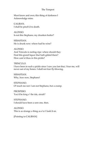 The Tempest
Must know and own; this thing of darkness I
Acknowledge mine.
CALIBAN.
I shall be pinch’d to death.
ALONSO.
Is not this Stephano, my drunken butler?
SEBASTIAN.
He is drunk now: where had he wine?
ALONSO.
And Trinculo is reeling-ripe: where should they
Find this grand liquor that hath gilded them?
How cam’st thou in this pickle?
TRINCULO.
I have been in such a pickle since I saw you last that, I fear me, will
never out of my bones. I shall not fear fly-blowing.
SEBASTIAN.
Why, how now, Stephano!
STEPHANO.
O! touch me not: I am not Stephano, but a cramp.
PROSPERO.
You’d be king o’ the isle, sirrah?
STEPHANO.
I should have been a sore one, then.
ALONSO.
This is as strange a thing as e’er I look’d on.
[Pointing to CALIBAN]
 