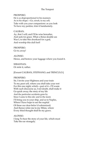 The Tempest
PROSPERO.
He is as disproportioned in his manners
As in his shape.—Go, sirrah, to my cell;
Take with you your companions: as you look
To have my pardon, trim it handsomely.
CALIBAN.
Ay, that I will; and I’ll be wise hereafter,
And seek for grace. What a thrice-double ass
Was I, to take this drunkard for a god,
And worship this dull fool!
PROSPERO.
Go to; away!
ALONSO.
Hence, and bestow your luggage where you found it.
SEBASTIAN.
Or stole it, rather.
[Exeunt CALIBAN, STEPHANO, and TRINCULO.]
PROSPERO.
Sir, I invite your Highness and your train
To my poor cell, where you shall take your rest
For this one night; which—part of it—I’ll waste
With such discourse as, I not doubt, shall make it
Go quick away; the story of my life
And the particular accidents gone by
Since I came to this isle: and in the morn
I’ll bring you to your ship, and so to Naples,
Where I have hope to see the nuptial
Of these our dear-belov’d solemnized;
And thence retire me to my Milan, where
Every third thought shall be my grave.
ALONSO.
I long To hear the story of your life, which must
Take the ear strangely.
 
