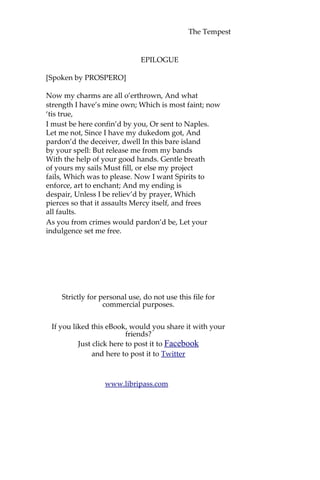 The Tempest
EPILOGUE
[Spoken by PROSPERO]
Now my charms are all o’erthrown, And what
strength I have’s mine own; Which is most faint; now
‘tis true,
I must be here confin’d by you, Or sent to Naples.
Let me not, Since I have my dukedom got, And
pardon’d the deceiver, dwell In this bare island
by your spell: But release me from my bands
With the help of your good hands. Gentle breath
of yours my sails Must fill, or else my project
fails, Which was to please. Now I want Spirits to
enforce, art to enchant; And my ending is
despair, Unless I be reliev’d by prayer, Which
pierces so that it assaults Mercy itself, and frees
all faults.
As you from crimes would pardon’d be, Let your
indulgence set me free.
Strictly for personal use, do not use this file for
commercial purposes.
If you liked this eBook, would you share it with your
friends?
Just click here to post it to Facebook
and here to post it to Twitter
www.libripass.com
 