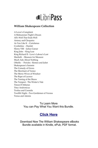 William Shakespeare Collection
A Lover's Complaint
A Midsummer Night's Dream
All's Well That Ends Well
Antony and Cleopatra
As You Like It - Coriolanus
Cymbeline - Hamlet
Henry VIII - Julius Caesar
King John - King Lear
King Richard II - Love's Labour's Lost
Macbeth - Measure for Measure
Much Ado About Nothing
Othello - Pericles - Romeo and Juliet
Shakespeare's Sonnets
The Comedy of Errors
The Merchant of Venice
The Merry Wives of Windsor
The Rape of Lucrece
The Taming of the Shrew
The Tempest - The Winter's Tale
Timon D'Athenes
Titus Andronicus
Troilus and Cressida
Twelfth Night- -Two Gentlemen of Verona
Venus and Adonis
To Learn More
You can Pay What You Want this Bundle.
Click Here
Download Now The William Shakespeare eBooks
Bundle available in Kindle, ePub, PDF format.
 