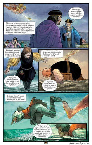 Our escape
from drowning
is a miracle. Our
prayers have been
answered.

Unknown to Prospero’s daughter,
Alonso, king of Naples; Gonzalo, Alonso’s
counsellor; Antonio, Prospero’s brother;
Sebastian, Alonso’s brother; two lords
Adrian and Francisco are washed ashore
on another part of the island.

Ferdinand, Alonso’s
son, wades onto the
shore at a different
location on the island.

If only this
gentle wind that
blew me here had
also saved the king,
my father.

Stephano, Alonso’s butler,
floats up on a different
part of the island.

My wine
crate, like a raft
in stormy waters,
has floated me
ashore.

Trinculo, Alonso’s jester,

is washed ashore on
another part of the island.

A short time
ago, it seemed I was
cheated of my life. But
a kindhearted wind did
roughly put its boot to
me to rescue me
from harm.

CAMPFIRETM

www.campfire.co.in

 