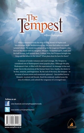 When a tempest wrecks the ship of King Alonso of Naples and
his entourage in the Mediterranean Sea, the men ﬁnd safety on a small,
isolated island. The storm was conjured up by the magician Prospero, who
lives on the island with his daughter, Miranda; his faithful spirit, Ariel; and
his half-human, half-animal slave, Caliban. Why has Prospero brought the
king and the others to the island? What plans does he have for them?
A mixture of tender romance and cruel revenge, The Tempest is
considered one of Shakespeare’s most popular plays. Although the play,
Shakespeare’s last, is ﬁlled with the supernatural, its message is that real
magic lies in the emotions of the human heart: love, loyalty, the desire to
be free, remorse, and forgiveness. By the end of the story, the tempest – in
its sense of severe storm and emotional upheaval – has enabled love to
blossom, reunited old friends, freed the enslaved, washed away the
sins of evildoers, and calmed the vengeance of a wronged man.

Follow us on
www.facebook.com/campﬁregraphicnovels

www.twitter.com/campﬁrecomics

www.campﬁre.co.in

 