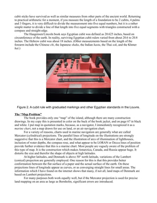 cubit sticks have survived as well as similar measures from other parts of the ancient world. Returning
to practical arithmetic for a moment, if you measure the length of a foundation to be 2 cubits, 4 palms
and 3 fingers, it is very difficult to divide the measurement into five equal numbers, but it is a rather
simple matter to divide a line of that length into five equal segments with triangles constructed with a
compass and straight-edge.
The Haagensen/Lincoln book says Egyptian cubit was defined as 20.625 inches, based on
circumference of the earth. In reality, surviving Egyptian cubit rulers varied from about 20.6 to 20.8
inches. The Hebrew cubit was about 18 inches. (Other measurements based on the length of the
forearm include the Chinese chi, the Japanese shaku, the Indian hasta, the Thai sok, and the Khmer
hat.)
Figure 2. A cubit rule with graduated markings and other Egyptian standards in the Louvre.
The “Map Problem”
The book provides only one “map” of the island, although there are many construction
drawings. In my copy this is presented in color on the back of the book jacket, and on page 67 in black
and white. I put map in quotation marks, because, as a navigator, I immediately recognized it as a
marine chart, not a map drawn for use on land, or an air navigation chart.
For a variety of reasons, charts used in marine navigation are generally what are called
Mercator (cylindrical) projections. The parallel lines of longitude on the illustrations are strongly
suggestive that this is a Mercator chart, and the illustration of arcs of illumination of lighthouses,
inclusion of water depths, the compass rose, and what appear to be LORAN or Decca lines of position
provide further evidence that this is a marine chart. Most people are vaguely aware of the problem of
this type of map. It is the construction which makes Antarctica, Canada, and Russia appear huge. It
distorts the size and therefor the shape of objects at high latitudes.
At higher latitudes, and Denmark is above 50° north latitude, variations of the Lambert
(conical) projection are generally employed. One reason for this is that this provides better
conformation between the flat surface of a paper and the actual surface of the earth. On these
projections lines of longitude appear as curves, or as converging straight lines for small areas. The
information which I have found on the internet shows that many, if not all, land maps of Denmark are
based on Lambert projections.
For many purposes both work equally well, but if the Mercator projection is used for precise
land mapping on an area as large as Bornholm, significant errors are introduced.
 