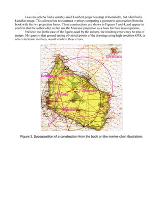 I was not able to find a suitably sized Lambert projection map of Bornholm, but I did find a
LandSat image. This allowed me to construct overlays comparing a geometric construction from the
book with the two projection forms. These constructions are shown in Figures 3 and 4, and appear to
confirm that the authors did, in fact use the Mercator projection as a basis for their investigations.
I believe that in the case of the figures used by the authors, the resulting errors may be tens of
meters. My guess is that ground testing of critical points of the drawings using high precision GPS, or
other electronic methods, would confirm these errors.
Figure 3. Superposition of a construction from the book on the marine chart illustration.
 