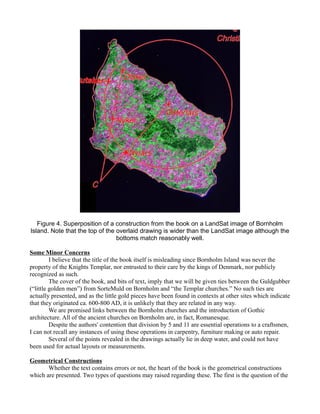 Figure 4. Superposition of a construction from the book on a LandSat image of Bornholm
Island. Note that the top of the overlaid drawing is wider than the LandSat image although the
bottoms match reasonably well.
Some Minor Concerns
I believe that the title of the book itself is misleading since Bornholm Island was never the
property of the Knights Templar, nor entrusted to their care by the kings of Denmark, nor publicly
recognized as such.
The cover of the book, and bits of text, imply that we will be given ties between the Guldgubber
(“little golden men”) from SorteMuld on Bornholm and “the Templar churches.” No such ties are
actually presented, and as the little gold pieces have been found in contexts at other sites which indicate
that they originated ca. 600-800 AD, it is unlikely that they are related in any way.
We are promised links between the Bornholm churches and the introduction of Gothic
architecture. All of the ancient churches on Bornholm are, in fact, Romanesque.
Despite the authors' contention that division by 5 and 11 are essential operations to a craftsmen,
I can not recall any instances of using these operations in carpentry, furniture making or auto repair.
Several of the points revealed in the drawings actually lie in deep water, and could not have
been used for actual layouts or measurements.
Geometrical Constructions
Whether the text contains errors or not, the heart of the book is the geometrical constructions
which are presented. Two types of questions may raised regarding these. The first is the question of the
 