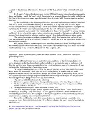 accuracy of the drawings. The second is the one of whether they actually reveal some sorts of hidden
truth.
I will accept Professor Lind's statement on page 144 that the constructions have been accurately
drawn and that they match the “map” which the authors' have provided. The careful reader will observe
that Lind hedges his statements on several issues not directly dealing with the accuracy of the authors'
drawings.
As the authors note in the beginning of the book, much of what is presented concerns matters of
faith and/or belief. The issue of the meaning of the drawings is, in my view, such an issue. If you
believe in the existence of “sacred geometry” which reveals truth, then any arguments I might present
explaining my doubts are unlikely to convince you that the book offers erroneous conclusions.
As an engineer and scientist, I have a strong belief in the power of geometry in solving practical
problems. I do not believe that logic, whether numerical, geometrical, or algebraic, reveals truth in the
abstract. We test mathematical solutions based on precisely described models against actual results.
The authors have not provided us with a model on which their constructions are based, nor a
clear and convincing set of facts which they explain. As a result, we have few grounds on which to test
the truth of their models.
I do believe, however, that their procedures may easily be used to “prove” false hypotheses. To
that end I have constructed two models of my own which I believe to be totally false. These are based
on a Google map of my hometown, Morgantown, West Virginia, USA.
Hypothesis 1. Proof by means of the Golden Ratio that Suncrest Towne Centere rests on a site of
spiritual importance.
Suncrest Towne Centere rests on a site which was once home to the Monongahela tribe of
native Americans and archeologists had found a total of seven graves in the area, as well as an oval
field that had been used for ceremonies and sporting events and an area used as living quarters. It was
bull-dozed for the construction of a shopping center.
To verify the modern importance of the site we will construct several lines connecting related
points within the community. These lines will be divided according to the Golden Ratio, and a
perpendicular to the line will be constructed through the division point. In the drawing below, the red
line segment represents the larger proportion and extends from the point of origin, and the green line
the smaller proportion. The perpendiculars are drawn in black.
The pairs of related locations are the following:
• The City of Morgantown Administration Building and the Administrative office of the Morgantown Airport
• The Subsonic Wind Tunnel of West Virginia University and the WVU Hanger where the Experimentalo STOL
airplane was built for the US Navy
• The Kreps Park Swimming Pool and the Marilla Park Swimming Pool
The three perpendiculars pass through a point within Suncrest Towne Centre, forming a very
small triangle, indicating a very small error. The lines appear to constitute a pentacle but this is not
considered significant because it was not part of the original hypothesis. Refinement of the points on a
larger map could probably reduce or eliminate the error.
Surely this could not have been done unless there was a greater spiritual value in the new
commercial center than in the historical site. (Or perhaps it indicates that a very powerful spiritual site
was destroyed.)
See http://mountaineernewsservice.com/native-american-burial-site-bulldozed-over-for-suncrest-
towne-centre/ for background information.
 