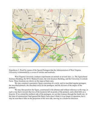 Hypothesis 2. Proof by means of the Sacred Pentagon that the Administration of West Virginia
University is dominated by a coven of witches and warlocks.
West Virginia University conducts experiments on animals at several sites. i.e. The Agricultural
Sciences Building, the WVU Medical Center, the Life-Sciences Building, and the University Livestock
Farm. These locations are shown on the map as black stars.
We may construct a geometric figure consisting of a circle, and its inscribed regular pentagon,
the inscribed pentacle, the inscribed circle for the pentagon, and the divisors of the angles of the
pentacle.
We may then position the figure, constructed in the abstract and without reference to the map, in
such a way that it reveals that two of the locations fall on points of the pentacle, and a third falls on a
bisector. If we extend the northern side of the pentagon, we see that it passes through the fourth site. At
the time of construction I had ignored the Dairy Farm since I think it is no longer in operation, but it
may be seen that it falls on the projection of the next side, moving in a clockwise direction.
 