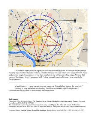 The fact that we have chosen a pentacle indicates that the decisions on location may have been
made by a coven of witches and warlocks since the pentacle is widely know to be associated with black
and/or white magic. For purposes of our final conclusions we will assume white magic. We note that
many of the sites are heavily supported with Federal research grants, which may give grounds for
further concern.
In both instances I chose my outcome and geometric figures before starting the “analysis.”
You may or may not believe my findings, but I have convinced myself that geometric
constructions may be made to demonstrate absolute rubbish.
References:
Haagensen, Erling & Lincoln, Henry, The Templars' Secret Island - The Knights, the Priest and the Treasure, Barnes &
Noble Books, 2002, ISBN 0-7607-3205-1
The book attempts to prove by geometric constructions using sacred figures that in the 12th century the Templars
constructed churches on the Baltic Sea Island of Bornholm, Denmark, arranged to provide some sort of secret information.
Newman, Sharan, The Real History Behind The Templars, Berkley Books, New York, 2007, ISBN 978-0-425-21533-3
 
