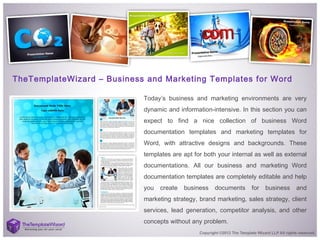 TheTemplateWizard – Business and Marketing Templates for Word
Today’s business and marketing environments are very
dynamic and information-intensive. In this section you can
expect to find a nice collection of business Word
documentation templates and marketing templates for
Word, with attractive designs and backgrounds. These
templates are apt for both your internal as well as external
documentations. All our business and marketing Word
documentation templates are completely editable and help
you create business documents for business and
marketing strategy, brand marketing, sales strategy, client
services, lead generation, competitor analysis, and other
concepts without any problem. 
 