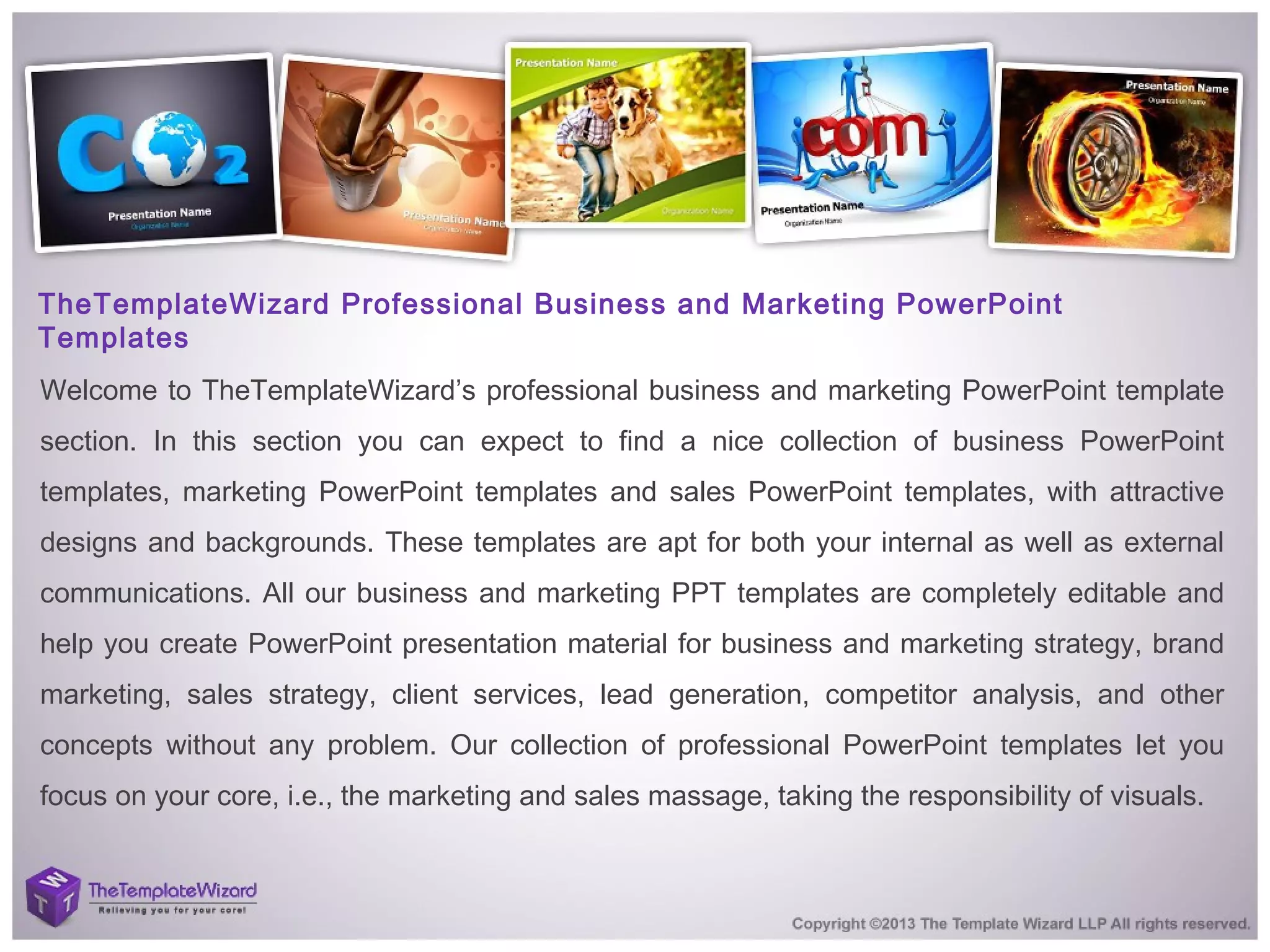 TheTemplateWizard Professional Business and Marketing PowerPoint
Templates
Welcome to TheTemplateWizard’s professional business and marketing PowerPoint template
section. In this section you can expect to find a nice collection of business PowerPoint
templates, marketing PowerPoint templates and sales PowerPoint templates, with attractive
designs and backgrounds. These templates are apt for both your internal as well as external
communications. All our business and marketing PPT templates are completely editable and
help you create PowerPoint presentation material for business and marketing strategy, brand
marketing, sales strategy, client services, lead generation, competitor analysis, and other
concepts without any problem. Our collection of professional PowerPoint templates let you
focus on your core, i.e., the marketing and sales massage, taking the responsibility of visuals.
 