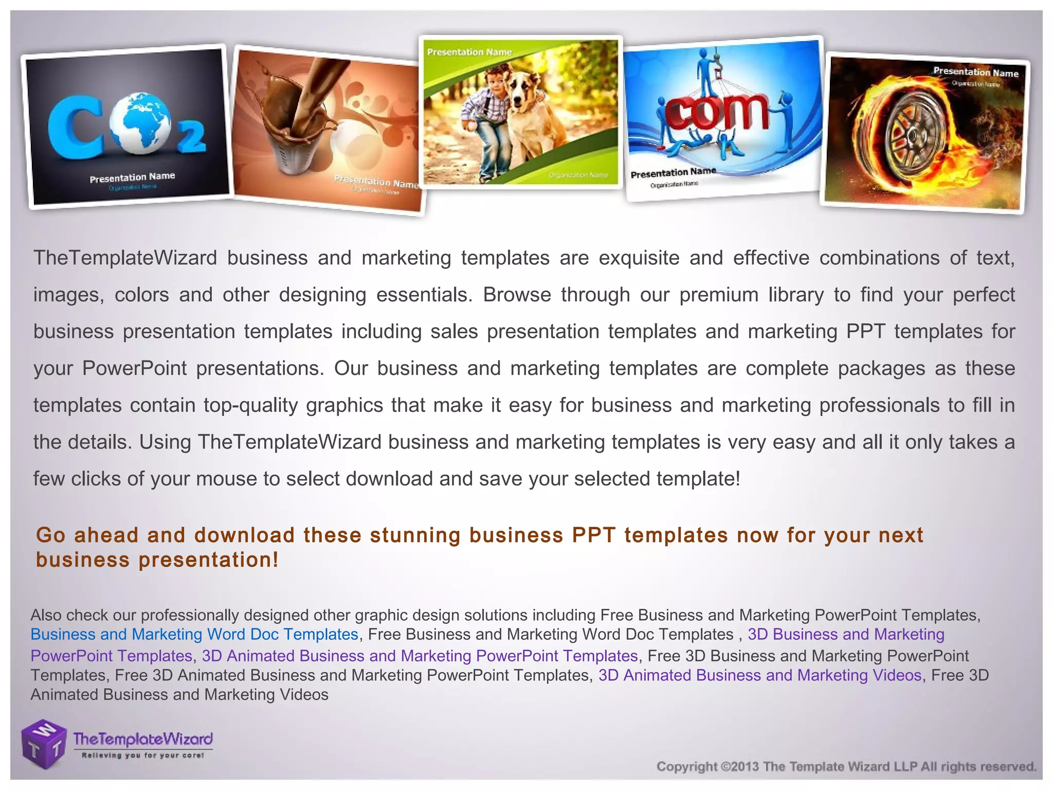 TheTemplateWizard business and marketing templates are exquisite and effective combinations of text,
images, colors and other designing essentials. Browse through our premium library to find your perfect
business presentation templates including sales presentation templates and marketing PPT templates for
your PowerPoint presentations. Our business and marketing templates are complete packages as these
templates contain top-quality graphics that make it easy for business and marketing professionals to fill in
the details. Using TheTemplateWizard business and marketing templates is very easy and all it only takes a
few clicks of your mouse to select download and save your selected template!
Go ahead and download these stunning business PPT templates now for your next
business presentation!
Also check our professionally designed other graphic design solutions including Free Business and Marketing PowerPoint Templates, 
Business and Marketing Word Doc Templates, Free Business and Marketing Word Doc Templates , 3D Business and Marketing
PowerPoint Templates, 3D Animated Business and Marketing PowerPoint Templates, Free 3D Business and Marketing PowerPoint
Templates, Free 3D Animated Business and Marketing PowerPoint Templates, 3D Animated Business and Marketing Videos, Free 3D
Animated Business and Marketing Videos
 