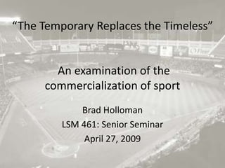 “The Temporary Replaces the Timeless” An examination of the commercialization of sport Brad Holloman LSM 461: Senior Seminar April 27, 2009 
