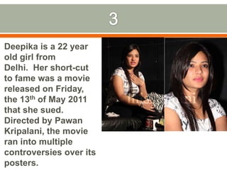 3Deepika is a 22 year old girl from Delhi.  Her short-cut to fame was a movie released on Friday, the 13th of May 2011 that she sued. Directed by PawanKripalani, the movie ran into multiple controversies over its posters.ID the movie.