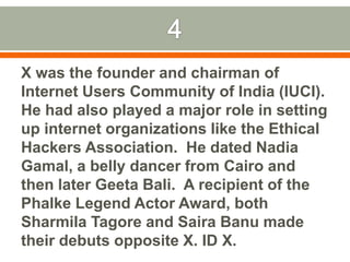 4X was the founder and chairman of Internet Users Community of India (IUCI). He had also played a major role in setting up internet organizations like the Ethical Hackers Association.  He dated Nadia Gamal, a belly dancer from Cairo and then later Geeta Bali.  A recipient of the PhalkeLegend Actor Award, both Sharmila Tagore and SairaBanu made their debuts opposite X. ID X.  
