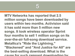 5MTV Networks has reported that 2.5 million songs have been downloaded by users within two months. Activision said it has sold more than 5 million new songs. It took wireless operator Sprint four months to sell 1 million songs on its over-the-air full-song download service. Metallica's "Ride the Lightning," "Blackened" and "And Justice for All" are the best-selling download. What is the cause for such rampant downloading by users?