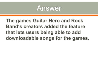 AnswerThe games Guitar Hero and Rock Band‘s creators added the feature that lets users being able to add downloadable songs for the games.