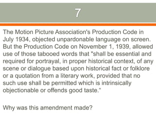 7The Motion Picture Association's Production Code in July 1934, objected unpardonable language on screen. But the Production Code on November 1, 1939, allowed use of those tabooed words that "shall be essential and required for portrayal, in proper historical context, of any scene or dialogue based upon historical fact or folklore or a quotation from a literary work, provided that no such use shall be permitted which is intrinsically objectionable or offends good taste.“Why was this amendment made?