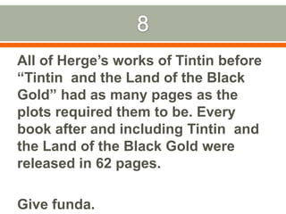 8All of Herge’s works of Tintin before “Tintin  and the Land of the Black Gold” had as many pages as the plots required them to be. Every book after and including Tintin  and the Land of the Black Gold were released in 62 pages.Give funda.