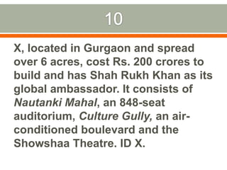 10X, located in Gurgaon and spread over 6 acres, cost Rs. 200 crores to build and has Shah Rukh Khan as its global ambassador. It consists of NautankiMahal, an 848-seat auditorium, Culture Gully, an air-conditioned boulevard and the Showshaa Theatre. ID X.Pic on next slide