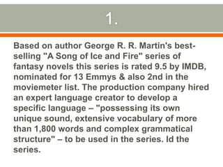 1.Based on author George R. R. Martin's best-selling "A Song of Ice and Fire" series of fantasy novels this series is rated 9.5 by IMDB, nominated for 13 Emmys & also 2nd in the moviemeter list. The production company hired an expert language creator to develop a specific language – "possessing its own unique sound, extensive vocabulary of more than 1,800 words and complex grammatical structure" – to be used in the series. Id the series.