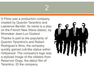 2X Films was a production company created by Quentin Tarantino and Lawrence Bender. Its name is a play on the French New Wave classic, by filmmaker Jean-Luc Godard. Thanks in part to the popularity of Quentin Tarantino's and Robert Rodriguez's films, the company quickly gained cult-like status within Hollywood. The company's logo was a stylized image of the robbers from Reservoir Dogs, the debut film of Tarantino. ID the company.