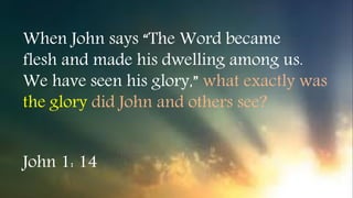When John says “The Word became
flesh and made his dwelling among us.
We have seen his glory,” what exactly was
the glory did John and others see?
John 1: 14
 