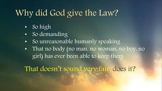 Why did God give the Law?
• So high
• So demanding
• So unreasonable humanly speaking
• That no body (no man, no woman, no boy, no
girl) has ever been able to keep them
That doesn’t sound very fair, does it?
 