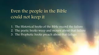 1. The Historical books of the Bible record the failure
2. The poetic books weep and mourn about that failure
3. The Prophetic books preach about that failure
Even the people in the Bible
could not keep it
 
