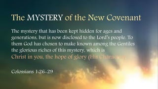 The MYSTERY of the New Covenant
The mystery that has been kept hidden for ages and
generations, but is now disclosed to the Lord’s people. To
them God has chosen to make known among the Gentiles
the glorious riches of this mystery, which is
Christ in you, the hope of glory (His Character).
Colossians 1:26-29
 