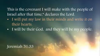 This is the covenant I will make with the people of
Israel after that time,” declares the Lord.
• I will put my law in their minds and write it on
their hearts.
• I will be their God, and they will be my people.
Jeremiah 31:33
 
