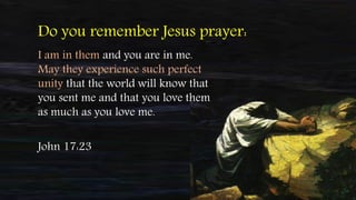I am in them and you are in me.
May they experience such perfect
unity that the world will know that
you sent me and that you love them
as much as you love me.
Do you remember Jesus prayer:
John 17:23
 