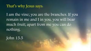 I am the vine; you are the branches. If you
remain in me and I in you, you will bear
much fruit; apart from me you can do
nothing.
John 15:5
That’s why Jesus says:
 