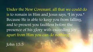 John 15:5
Under the New Covenant, all that we could do
is to remain in Him and Jesus says, “I in you.”
Because He is able to keep you from falling,
and to present you faultless before the
presence of his glory with exceeding joy…
apart from Him you can do nothing.
 