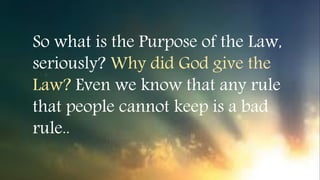 So what is the Purpose of the Law,
seriously? Why did God give the
Law? Even we know that any rule
that people cannot keep is a bad
rule..
 