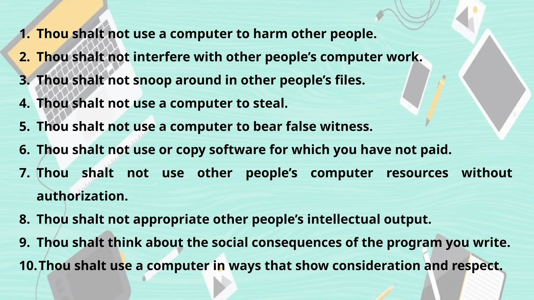 1. Thou shalt not use a computer to harm other people.
2. Thou shalt not interfere with other people’s computer work.
3. Thou shalt not snoop around in other people’s files.
4. Thou shalt not use a computer to steal.
5. Thou shalt not use a computer to bear false witness.
6. Thou shalt not use or copy software for which you have not paid.
7. Thou shalt not use other people’s computer resources without
authorization.
8. Thou shalt not appropriate other people’s intellectual output.
9. Thou shalt think about the social consequences of the program you write.
10.Thou shalt use a computer in ways that show consideration and respect.
 