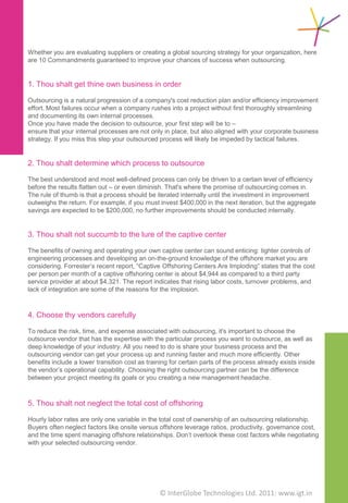 The Ten Commandments for Outsourcing


 4. Choose thy vendors                                    7. Thou shalt request
    carefully                                                continuous process
 To reduce the risk, time, and expense associated
                                                             improvement
 with outsourcing, it's important to choose the
                                                          The world's most sophisticated outsourcing vendors
 outsource vendor that has the expertise with the
                                                          have the ability to continually monitor their
 particular process you want to outsource, as well as
                                                          customers' processes using a Business Process
 deep knowledge of your industry. All you need to do
                                                          Management (BPM) platform. Vendors utilizing a BPM
 is share your business process and the outsourcing
                                                          platform can easily share improvement opportunities
 vendor can get your process up and running faster
                                                          with their customers and rapidly make the changes
 and much more efficiently. Other benefits include a
                                                          necessary to take advantage of the potential
 lower transition cost as training for certain parts of
                                                          enhancements.
 the process already exists inside the vendor’s
                                                          Continuous improvement in outsourcing goes way
 operational capability. Choosing the right outsourcing
                                                          beyond the basic 'lift and shift' outsourcing model. It
 partner can be the difference between your project
                                                          increases the efficiencies of the outsourced business
 meeting its goals or you creating a new management
                                                          processes and delivers improved operational and
 headache.
                                                          business results. As an outsourcing model, it has the
                                                          power to drive improvements in your business, year-
                                                          on-year.
 5. Thou shalt not neglect the
    total cost of offshoring
                                                          8. Thou shalt not overlook the
 Hourly labor rates are only one variable in the total       impact of relationship
 cost of ownership of an outsourcing relationship.
 Buyers often neglect factors like onsite versus             management
 offshore leverage ratios, productivity, governance
 cost, and the time spent managing offshore               When choosing an outsourcing partner, outsourcing
 relationships. Don’t overlook these cost factors while   buyers must consider the relationship management.
 negotiating with your selected outsourcing vendor.       It is important to align your business with service
                                                          providers that are the "right size" for you so you get
 6. Thou shalt demand                                     the "A" players on your project teams and have
                                                          adequate access to and interact with the
    performance metrics,                                  outsourcer’s senior management. Strong relationship-
                                                          mapping at all levels of your organization will ensure
    visibility and control                                that you and your service providers are working
                                                          closely together, which will reduce the cost of your
 To ensure that your outsourced process achieves the      governance model.
 business advantage sought, it's essential to work with
 your outsource vendor to define a set of metrics, or
 Key Performance Indicators (KPIs), for the process.
 Your organization should clearly define all metrics,     9. Thou shalt understand
 generate current reports of the actual service levels       cultural differences
 achieved, and provide this data to your outsourcing
 partner for review prior to signing the agreement.
 The objective is to determine whether or not your        Understanding the culture on both ends of the
 vendor can meet your requirements without eroding        outsourcing effort can improve communication and
 your cost savings. Among the most important KPIs, in     reduce the delays and redundant efforts that
 general, are, time, cost, escalation, quality, and       sometimes occur because of communication gaps. It
 reporting. Avoid the pitfall of unreasonable             is important to understand the cultural differences
 expectations as this is certain to drive up costs and    between both parties to the relationship. Recognizing
 lead to discontent with the performance of your          and addressing these differences in the beginning will
 outsource partner.                                       lead to a mutually beneficial relationship.



                                     © Copyright 2010 InterGlobe Technologies
 
