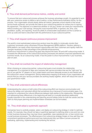 The Ten Commandments for Outsourcing


 Equally important is the understanding and planning      Finally…
 around holiday times for both the vendor and the
 client so that proper planning and implementation
 schedules can be formulated.                             Outsourcing is here to stay. In a highly competitive
                                                          business environment, companies need to stick to
                                                          their core competencies and go for strategic
 10. Thou shalt adopt a                                   outsourcing to reduce their costs and become more
     systematic approach                                  effective in their services to their customers.
                                                          Outsourcing will be looked at as an essential business
 Companies have to carefully analyze, select, and         skill. The path to successful outsourcing is paved with
 deploy an outsourcing strategy in order to optimize      the above mentioned Ten Commandments for
 results. For example, they should not take a             Outsourcing. Managing outsourcing with care and
 superficial approach to defining what is core and        forethought can build a thriving partnership.
 non-core to their business because they may lose
 future capabilities, raise operational risk, or lose
 control over crucial business processes. The
 effectiveness of an outsourcing strategy hinges on
 how well they can comprehend operational
 performance and how meticulously they can follow a
 proven     process   for   evaluating,    optimizing,
 implementing and monitoring the service.

 Before the services begin, you need to designate a
 project manager to work with the outsourcer's
 project manager. Your project manager would act as
 a liaison between your project team and the
 outsourcer's project team. The project manager
 provides data and makes decisions in a timely
 manner, ensures that the appropriate personnel are
 available to the outsourcer when needed,
 participates in project status meetings, helps resolve
 problems and escalates issues as necessary, and
 directs the project implementation schedule along
 with the outsourcer's project manager.

 This would also help you in freeing up internal
 resources for the outsource project and/utilize the
 internal resources in other activities.




                                     © Copyright 2010 InterGlobe Technologies
 