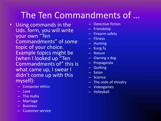 The Ten Commandments of …
• Using commands in the
Uds. form, you will write
your own “Ten
Commandments” of some
topic of your choice.
Example topics might be
(when I looked up “Ten
Commandments of” this is
what came up, I swear I
didn’t come up with this
myself):
– Computer ethics
– Love
– The mafia
– Marriage
– Business
– Customer service
– Detective fiction
– Friendship
– Firearm safety
– Fitness
– Hunting
– Kung fu
– Nature
– Owning a dog
– Propaganda
– Quilting
– Satan
– Science
– The code of chivalry
– Videogames
– Volleyball
 