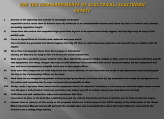 I.     Beware of the lightning that lurketh in seemingly uncharged
       capacitors lest it cause thee to bounce upon thy buttocks in an unseamanlike manner and cause thy hair to stand on end, thereby
       exceeding regulation length.
II.    Cause thou the switch that supplieth large quantities of juice to be opened and thusly tagged, that thy days may be long in this
       earthly vale.
III.   Prove to thyself that all circuits that radiateth and upon which
       thou worketh are grounded and thusly tagged, lest they lift thee to radio frequency potential and causeth thee to radiate with the
       angels.
IV.    Tarry thou not amongst those fools that engage in intentional
       shocks, for they are not long of this world and are surely unbelievers.
V.     Take care thou useth the proper method when thou taketh the measure of high voltage so thou dost not incinerate both thee and thy
       test equipment. For verily, though thou hast no NSN (National Stock Number) and can be easily surveyed, the test equipment has
       one, and as a consequence, bringeth much woe to thy supply officer.
VI.    Take care thou tamperest not with interlocks and safety devices, for this incurreth the wrath of thy department head and bringeth
       the fury of thy Commanding Officer on thy head.
VII.   Work thou not on energized equipment without proper procedures, for if thou dost so, thy shipmates will surely be buying beers for
       thy widow and consoling her in ways not generally acceptable to thee.
VIII. Verily, verily, I say unto thee, never service equipment alone, for electrical cooking is a slow process, and thou might sizzle in thine
       own fat upon a hot circuit for hours on end before thy maker sees fit to end thy misery and drag thee into his fold.
IX.    Trifle thee not with radioactive tubes and substances lest thou
       commence to glow in the dark like a lightning bug and thy wife be frustrated and have no further use for thee except thy wages .
X.     Commit thou to memory all the words of the prophets which are written down in the 300th chapter of thy bible which is the 'Naval
       Ship's Technical Manual' and giveth out with the straight dope and counseleth thee when thou hast suffered a ream job by thy
       division LPO (Leading Petty Officer).
 