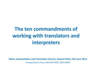 The ten commandments of
working with translators and
interpreters
Wales Interpretation and Translation Service, Gwent Police, 5th June 2013
Trinidad Clares Flores MA MITI MCIL DPSI NRPSI
 