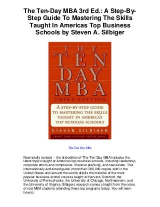 The Ten-Day MBA 3rd Ed.: A Step-By-
Step Guide To Mastering The Skills
Taught In Americas Top Business
Schools by Steven A. Silbiger
The Ten Day Mba
Now totally revised -- the 3rd edition of The Ten-Day MBA includes the
latest topics taught at Americas top business schools, including leadership,
corporate ethics and compliance, financial planning, and real estate. This
internationally acclaimed guide (more than 200,000 copies sold in the
United States and around the world) distills the material of the most
popular business-school courses taught at Harvard, Stanford, the
University of Pennsylvania, the University of Chicago, Northwestern, and
the University of Virginia. Silbigers research comes straight from the notes
of real MBA students attending these top programs today. You will learn
how to:
 